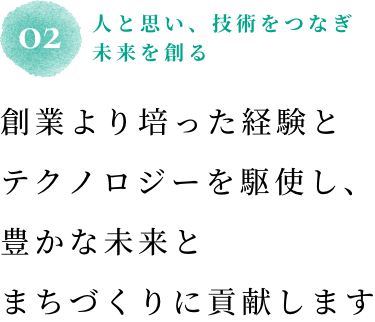 02 人と思い、技術をつなぎ未来を創る 創業より培った経験とテクノロジーを駆使し、豊かな未来とまちづくりに貢献します