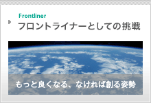 Frontliner フロントライナーとしての挑戦　もっと良くなる、なければ創る姿勢